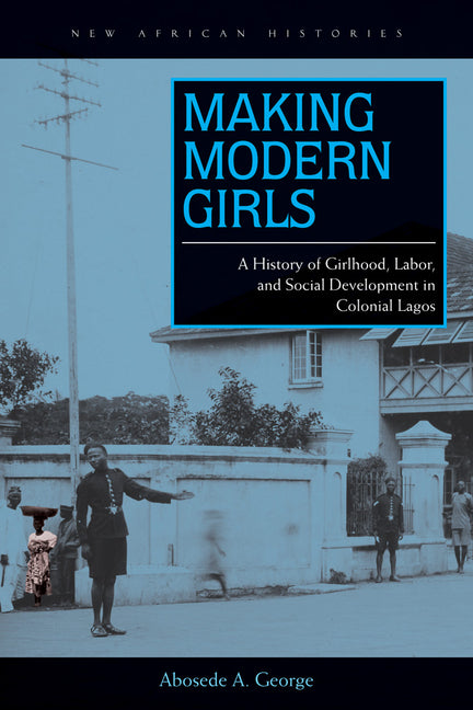 Making Modern Girls: A History of Girlhood, Labor, and Social Development in Colonial Lagos /// Abosede A. George